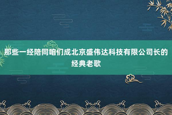 那些一经陪同咱们成北京盛伟达科技有限公司长的经典老歌