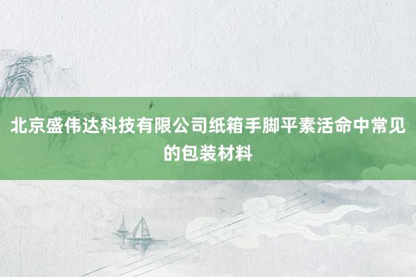 北京盛伟达科技有限公司纸箱手脚平素活命中常见的包装材料